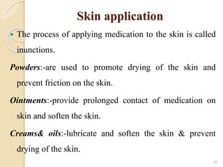 Skin application
 The process of applying medication to the skin is called
inunctions.
Powders:-are used to promote drying of the skin and
prevent friction on the skin.
Ointments:-provide prolonged contact of medication on
skin and soften the skin.
Creams& oils:-lubricate and soften the skin & prevent
drying of the skin.
62
 