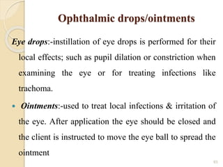 Ophthalmic drops/ointments
Eye drops:-instillation of eye drops is performed for their
local effects; such as pupil dilation or constriction when
examining the eye or for treating infections like
trachoma.
 Ointments:-used to treat local infections & irritation of
the eye. After application the eye should be closed and
the client is instructed to move the eye ball to spread the
ointment
63
 