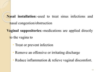Nasal installation:-used to treat sinus infections and
nasal congestion/obstruction
Vaginal suppositories:-medications are applied directly
to the vagina to
 Treat or prevent infection
 Remove an offensive or irritating discharge
 Reduce inflammation & relieve vaginal discomfort.
64
 