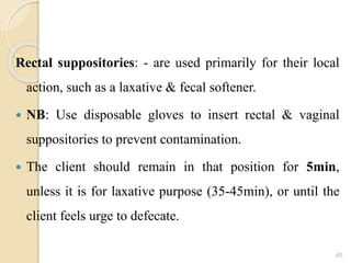 Rectal suppositories: - are used primarily for their local
action, such as a laxative & fecal softener.
 NB: Use disposable gloves to insert rectal & vaginal
suppositories to prevent contamination.
 The client should remain in that position for 5min,
unless it is for laxative purpose (35-45min), or until the
client feels urge to defecate.
65
 