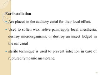 Ear installation
 Are placed in the auditory canal for their local effect.
 Used to soften wax, relive pain, apply local anesthesia,
destroy microorganisms, or destroy an insect lodged in
the ear canal
 sterile technique is used to prevent infection in case of
ruptured tympanic membrane.
66
 