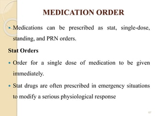 MEDICATION ORDER
 Medications can be prescribed as stat, single-dose,
standing, and PRN orders.
Stat Orders
 Order for a single dose of medication to be given
immediately.
 Stat drugs are often prescribed in emergency situations
to modify a serious physiological response
67
 