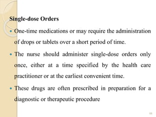 Single-dose Orders
 One-time medications or may require the administration
of drops or tablets over a short period of time.
 The nurse should administer single-dose orders only
once, either at a time specified by the health care
practitioner or at the earliest convenient time.
 These drugs are often prescribed in preparation for a
diagnostic or therapeutic procedure
68
 