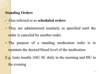 Standing Orders
 Also referred to as scheduled orders
 They are administered routinely as specified until the
order is canceled by another order.
 The purpose of a standing medication order is to
maintain the desired blood level of the medication
E.g. lente insulin 16IU SC daily in the morning and 8IU in
the evening
69
 