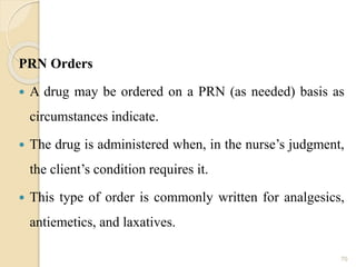 PRN Orders
 A drug may be ordered on a PRN (as needed) basis as
circumstances indicate.
 The drug is administered when, in the nurse’s judgment,
the client’s condition requires it.
 This type of order is commonly written for analgesics,
antiemetics, and laxatives.
70
 