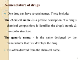 Nomenclature of drugs
 One drug can have several names. These include:
The chemical name:-is a precise description of a drug’s
chemical composition; it identifies the drug’s atomic &
molecular structure.
The generic name: - is the name designed by the
manufacturer that first develops the drug.
 It is often derived from the chemical name.
8
 