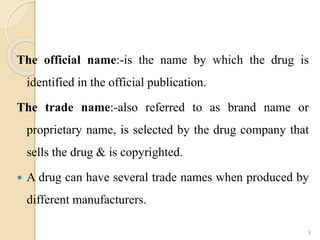 The official name:-is the name by which the drug is
identified in the official publication.
The trade name:-also referred to as brand name or
proprietary name, is selected by the drug company that
sells the drug & is copyrighted.
 A drug can have several trade names when produced by
different manufacturers.
9
 