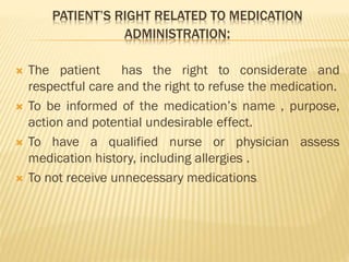 PATIENT’S RIGHT RELATED TO MEDICATION
ADMINISTRATION:
 The patient has the right to considerate and
respectful care and the right to refuse the medication.
 To be informed of the medication’s name , purpose,
action and potential undesirable effect.
 To have a qualified nurse or physician assess
medication history, including allergies .
 To not receive unnecessary medications.
 