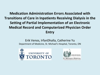 Medication Administration Errors Associated with
Transitions of Care in Inpatients Receiving Dialysis in the
   Setting of Partial Implementation of an Electronic
   Medical Record and Computerized Physician Order
                           Entry

              Erik Venos, IrfanDhalla, Catherine Yu
         Department of Medicine, St. Michael’s Hospital, Toronto, ON
 