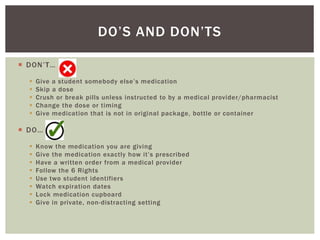  DON’T…
 Give a student somebody else’s medication
 Skip a dose
 Crush or break pills unless instructed to by a medical provider/pharmacist
 Change the dose or timing
 Give medication that is not in original package, bottle or container
 DO…
 Know the medication you are giving
 Give the medication exactly how it’s prescribed
 Have a written order from a medical provider
 Follow the 6 Rights
 Use two student identifiers
 Watch expiration dates
 Lock medication cupboard
 Give in private, non-distracting setting
DO’S AND DON’TS
 