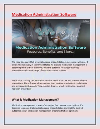 Medication Administration Software
The need to ensure that prescriptions are properly taken is increasing, with over 4
billion filled annually in the United States. As a result, medication management is
becoming more critical than ever, with the potential for dangerous drug
interactions and a wide range of over-the-counter options.
Medication tracking can be used to monitor medication use and prevent adverse
interactions. The software allows doctors from multiple specialties to collaborate
and access patient records. They can also discover which medications a patient
has been prescribed.
What is Medication Management?
Medication management is a set of strategies that oversee prescriptions. It’s
designed to ensure that medications are properly taken and that the desired
outcomes occur. Medication management programs that are optimally
 