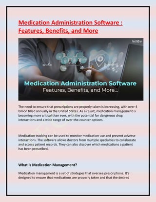 Medication Administration Software :
Features, Benefits, and More
The need to ensure that prescriptions are properly taken is increasing, with over 4
billion filled annually in the United States. As a result, medication management is
becoming more critical than ever, with the potential for dangerous drug
interactions and a wide range of over-the-counter options.
Medication tracking can be used to monitor medication use and prevent adverse
interactions. The software allows doctors from multiple specialties to collaborate
and access patient records. They can also discover which medications a patient
has been prescribed.
What is Medication Management?
Medication management is a set of strategies that oversee prescriptions. It’s
designed to ensure that medications are properly taken and that the desired
 