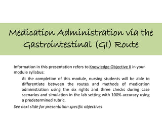 Medication Administration via the
Gastrointestinal (GI) Route
Information in this presentation refers to Knowledge Objective II in your
module syllabus:
At the completion of this module, nursing students will be able to
differentiate between the routes and methods of medication
administration using the six rights and three checks during case
scenarios and simulation in the lab setting with 100% accuracy using
a predetermined rubric.
See next slide for presentation specific objectives
 