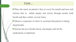 Cont.…
Place the mask on patient’s face to cover his mouth and nose and
instruct him to inhale deeply and slowly through mouth, hold
breath and then exhale several times.
Observe expansion of chest to ascertain that patient is taking
deep breaths.
Instruct the pt to breath slowly and deeply until all the
medications is nebulized.
 