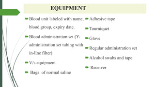 EQUIPMENT
Blood unit labeled with name,
blood group, expiry date.
Blood administration set (Y-
administration set tubing with
in-line filter)
V/s equipment
 Bags of normal saline
Adhesive tape
Tourniquet
Glove
Regular administration set
Alcohol swabs and tape
 Receiver
 