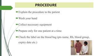 PROCEDURE
Explain the procedure to the patient
Wash your hand
Collect necessary equipment
Prepare only for one patient at a time.
Check the label on the blood bag (pts name, Rh, blood group,
expiry date etc.)
 