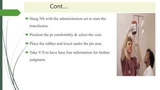 Cont.…
 Hang NS with the administration set to start the
transfusion.
 Position the pt comfortably & select the vein.
 Place the rubber and towel under the pts arm.
 Take V/S to have base line information for further
judgment.
 