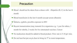 Precaution
 Blood should not be taken from a donor with :-Hepatitis (B, C) in the last 6
month
 Blood transfusion in the last 6 month (except serum albumin)
 Malaria, syphilis, possible exposure to HIV
 Recent immunization (may transmit live organisms e.g. 1 year for rabies, 1
month for rubella, 2 weeks for live attenuated vaccines, Cancer
 No medication should be added to blood product. Flow rate is 5-10 gtt /min.
 Do not heat but put on pt chest to bring its T0 to room temperature.
 