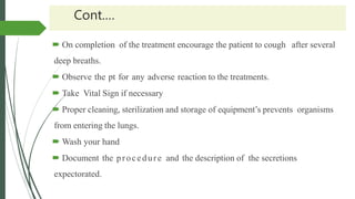 Cont.…
 On completion of the treatment encourage the patient to cough after several
deep breaths.
 Observe the pt for any adverse reaction to the treatments.
 Take Vital Sign if necessary
 Proper cleaning, sterilization and storage of equipment’s prevents organisms
from entering the lungs.
 Wash your hand
 Document the procedure and the description of the secretions
expectorated.
 