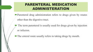 PARENTERAL MEDICATION
ADMINISTERATION
Parenteral drug administration refers to drugs given by routes
other than the digestive tract.
 The term parenteral is usually used for drugs given by injection
or infusion.
The enteral route usually refers to taking drugs by mouth.
 