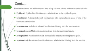Cont.….
Some medications are administered into body cavities. These additional routes include
 Epidural: Epidural medications are administered in the epidural space.
 Intrathecal: Administration of medications into subarachnoid space or one of the
ventricles of the brain.
 Intraosseous: Administration of medication directly into the bone marrow.
 Intraperitoneal:Medicationsadministered into the peritoneal cavity
 Intrapleural: Administration of medications directly into the pleural space.
 Intraarterial: Intraarterial medications are administered directly into the arteries.
 