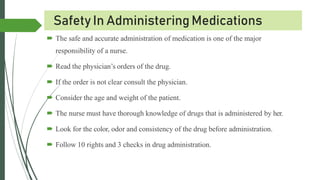 Safety In Administering Medications
 The safe and accurate administration of medication is one of the major
responsibility of a nurse.
 Read the physician’s orders of the drug.
 If the order is not clear consult the physician.
 Consider the age and weight of the patient.
 The nurse must have thorough knowledge of drugs that is administered by her.
 Look for the color, odor and consistency of the drug before administration.
 Follow 10 rights and 3 checks in drug administration.
 
