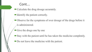 Cont.…
Calculate the drug dosage accurately.
Identify the patient correctly.
Observe for the symptoms of over dosage of the drugs before it
is administered.
Give the drugs one by one
Stay with the patient until he has taken the medicine completely.
Do not leave the medicine with the patient.
 