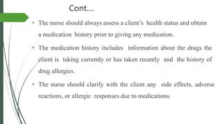 Cont.…
• The nurse should always assess a client’s health status and obtain
a medication history prior to giving any medication.
• The medication history includes information about the drugs the
client is taking currently or has taken recently and the history of
drug allergies.
• The nurse should clarify with the client any side effects, adverse
reactions, or allergic responses due to medications.
 