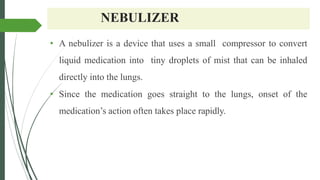 NEBULIZER
• A nebulizer is a device that uses a small compressor to convert
liquid medication into tiny droplets of mist that can be inhaled
directly into the lungs.
• Since the medication goes straight to the lungs, onset of the
medication’s action often takes place rapidly.
 