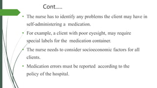 Cont.….
• The nurse has to identify any problems the client may have in
self-administering a medication.
• For example, a client with poor eyesight, may require
special labels for the medication container.
• The nurse needs to consider socioeconomic factors for all
clients.
• Medication errors must be reported according to the
policy of the hospital.
 