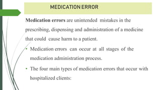 MEDICATIONERROR
Medication errors are unintended mistakes in the
prescribing, dispensing and administration of a medicine
that could cause harm to a patient.
• Medication errors can occur at all stages of the
medication administration process.
• The four main types of medication errors that occur with
hospitalized clients:
 