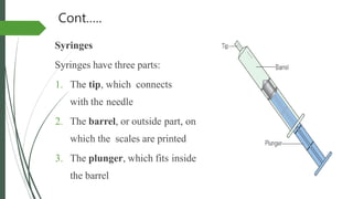 Cont.….
Syringes
Syringes have three parts:
1. The tip, which connects
with the needle
2. The barrel, or outside part, on
which the scales are printed
3. The plunger, which fits inside
the barrel
 