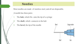 Needles
Most needles are made of stainless steel, and all are disposable.
A needle has three parts:
1. The hub, which fits onto the tip of a syringe
2. The shaft, which connects to the hub
3. The bevel, the tip of the needle
 