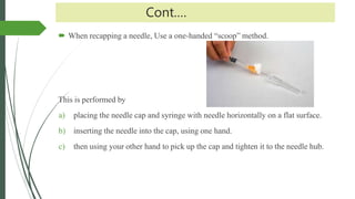 Cont.…
 When recapping a needle, Use a one-handed “scoop” method.
This is performed by
a) placing the needle cap and syringe with needle horizontally on a flat surface.
b) inserting the needle into the cap, using one hand.
c) then using your other hand to pick up the cap and tighten it to the needle hub.
 