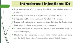 Intradermal Injections(ID)
 is the administration of a drug into the dermal layer of the skin just beneath the
epidermis.
 Usually only a small amount of liquid is used, for example 0.01 to 0.1 mL.
 is frequently used for allergy testing and tuberculosis (TB) screening.
 Because such medications are potent, you inject them into the dermis, where
blood supply is reduced and drug absorption occurs slowly.
 A patient may have an anaphylactic reaction if the medications enter the
circulation too rapidly.
 Skin testing often requires you to visually inspect the test site; therefore make
sure that the ID sites are free of lesions and injuries and relatively hairless.
 