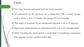 Cont.…
The inner forearm and upper back are ideal locations.
 To administer an ID injection, use a tuberculin (TB) or small syringe
with a short ( 3 /8 to 5 /8 inch), fine-gauge (25 to 27) needle.
 The angle of insertion for an intradermal injection is 10 to 15 degrees.
Inject only small amounts of medication (0.01 to 0.1 mL) intradermally.
After injecting the medication, a small bleb resembling a mosquito
bite appears on the surface of the skin.
 