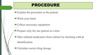 PROCEDURE
Explain the procedure to the patient
Wash your hand
Collect necessary equipment
Prepare only for one patient at a time.
Take ordered medication from cabinet by checking with pt
identification.
Calculate correct drug dosage
 