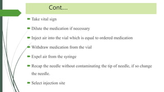 Cont.…
 Take vital sign
 Dilute the medication if necessary
 Inject air into the vial which is equal to ordered medication
 Withdraw medication from the vial
 Expel air from the syringe
 Recap the needle without contaminating the tip of needle, if so change
the needle.
 Select injection site
 
