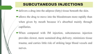 SUBCUTANEOUS INJECTIONS
delivers a drug into the adipose (fatty) tissue beneath the skin.
allows the drug to move into the bloodstream more rapidly than
when given by mouth because it’s absorbed mainly through
capillaries.
When compared with IM injection, subcutaneous injection
provides slower, more sustained drug delivery; minimizes tissue
trauma; and carries little risk of striking large blood vessels and
nerves.
 