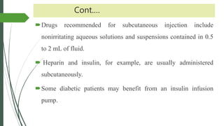 Cont.…
Drugs recommended for subcutaneous injection include
nonirritating aqueous solutions and suspensions contained in 0.5
to 2 mL of fluid.
 Heparin and insulin, for example, are usually administered
subcutaneously.
Some diabetic patients may benefit from an insulin infusion
pump.
 