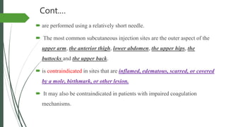 Cont.…
 are performed using a relatively short needle.
 The most common subcutaneous injection sites are the outer aspect of the
upper arm, the anterior thigh, lower abdomen, the upper hips, the
buttocks and the upper back.
 is contraindicated in sites that are inflamed, edematous, scarred, or covered
by a mole, birthmark, or other lesion.
 It may also be contraindicated in patients with impaired coagulation
mechanisms.
 