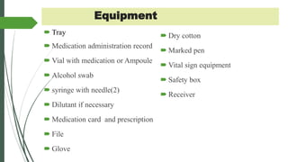 Equipment
 Tray
 Medication administration record
 Vial with medication or Ampoule
 Alcohol swab
 syringe with needle(2)
 Dilutant if necessary
 Medication card and prescription
 File
 Glove
 Dry cotton
 Marked pen
 Vital sign equipment
 Safety box
 Receiver
 