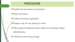PROCEDURE
Explain the procedure to the patient
Wash your hand
Collect necessary equipment
Prepare only for one patient at a time.
Take ordered medication from cabinet by checking with pt
identification.
Calculate correct drug dosage
 