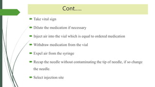 Cont.….
 Take vital sign
 Dilute the medication if necessary
 Inject air into the vial which is equal to ordered medication
 Withdraw medication from the vial
 Expel air from the syringe
 Recap the needle without contaminating the tip of needle, if so change
the needle.
 Select injection site
 