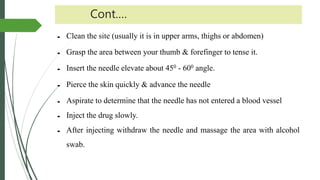 Cont.…
 Clean the site (usually it is in upper arms, thighs or abdomen)
 Grasp the area between your thumb & forefinger to tense it.
 Insert the needle elevate about 450 - 600 angle.
 Pierce the skin quickly & advance the needle
 Aspirate to determine that the needle has not entered a blood vessel
 Inject the drug slowly.
 After injecting withdraw the needle and massage the area with alcohol
swab.
 