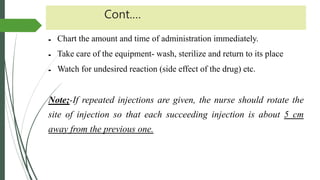 Cont.…
 Chart the amount and time of administration immediately.
 Take care of the equipment- wash, sterilize and return to its place
 Watch for undesired reaction (side effect of the drug) etc.
Note;-If repeated injections are given, the nurse should rotate the
site of injection so that each succeeding injection is about 5 cm
away from the previous one.
 