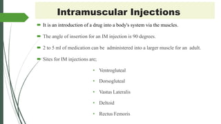 Intramuscular Injections
 It is an introduction of a drug into a body's system via the muscles.
 The angle of insertion for an IM injection is 90 degrees.
 2 to 5 ml of medication can be administered into a larger muscle for an adult.
 Sites for IM injections are;
• Ventrogluteal
• Dorsogluteal
• Vastus Lateralis
• Deltoid
• Rectus Femoris
 
