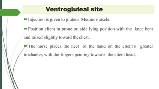 Ventrogluteal site
Injection is given to gluteus Medius muscle.
Position client in prone or side lying position with the knee bent
and raised slightly toward the chest.
The nurse places the heel of the hand on the client’s greater
trochanter, with the fingers pointing towards the client head.
 