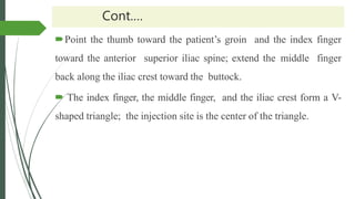 Cont.…
Point the thumb toward the patient’s groin and the index finger
toward the anterior superior iliac spine; extend the middle finger
back along the iliac crest toward the buttock.
 The index finger, the middle finger, and the iliac crest form a V-
shaped triangle; the injection site is the center of the triangle.
 