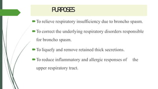 PURPOSES
To relieve respiratory insufficiency due to broncho spasm.
To correct the underlying respiratory disorders responsible
for broncho spasm.
To liquefy and remove retained thick secretions.
To reduce inflammatory and allergic responses of the
upper respiratory tract.
 